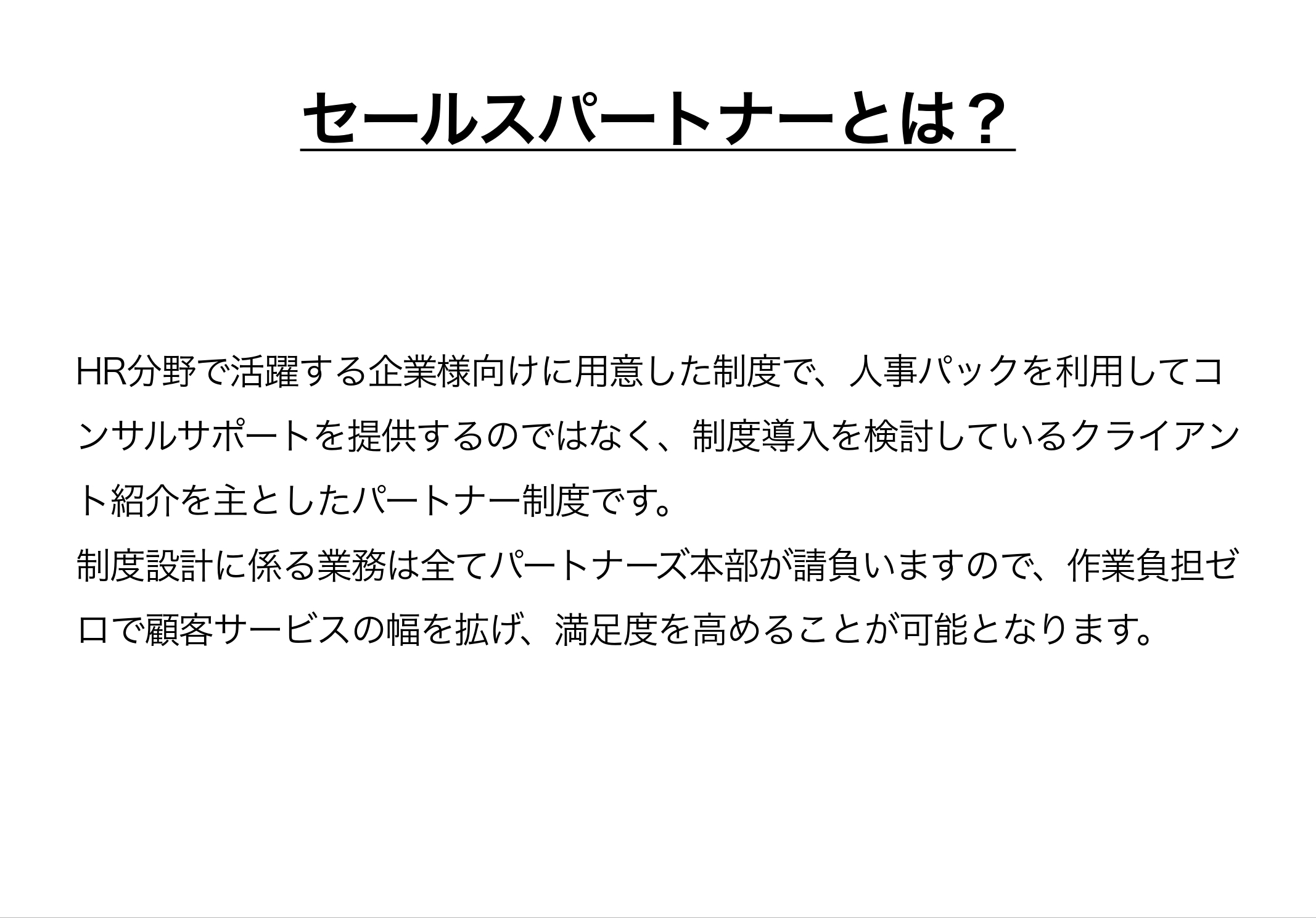 セールスパートナーとは、HR分野で活躍する企業様向けに用意した制度で、人事パックを利用してコンサルサポートを提供するのではなく、制度導入を検討しているクライアント紹介を主としたパートナー制度です。制度設計に係る業務は全てパートナーズ本部が請負いますので、作業負担ゼロで顧客サービスの幅を拡げ、満足度を高めることが可能となります。