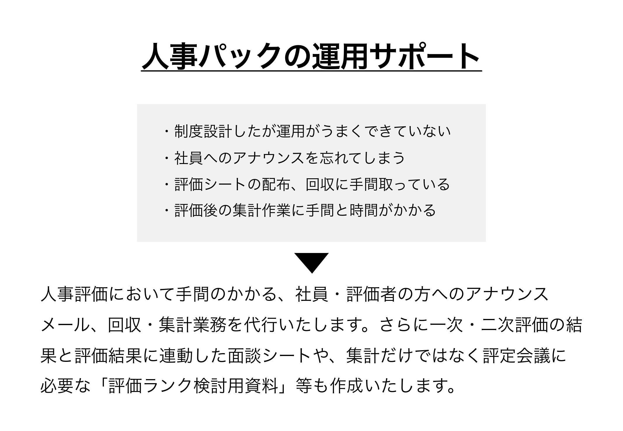人事評価において手間のかかる、社員・評価者の方へのアナウンスメール、回収・集計業務を代行いたします。さらに一次・二次評価の結果と評価結果に連動した面談シートや、集計だけではなく評定会議に必要な「評価ランク検討用資料」等も作成いたします。