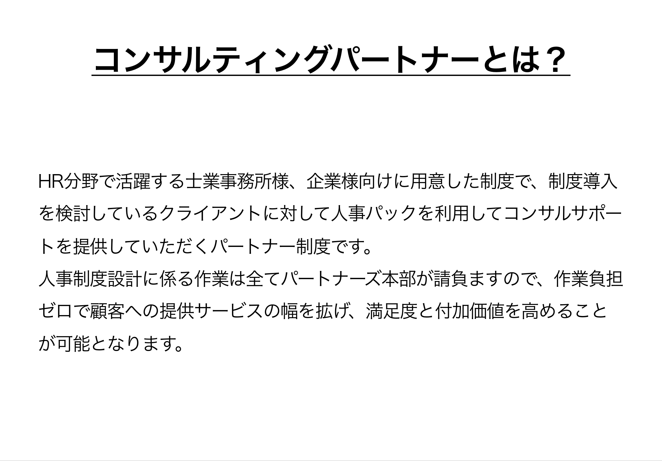 コンサルティングパートナーとは、HR分野で活躍する士業事務所様、企業様向けに用意した制度で、制度導入を検討しているクライアントに対して人事パックを利用してコンサルサポートを提供していただくパートナー制度です。人事制度設計に係る作業は全てパートナーズ本部が請負ますので、作業負担ゼロで顧客への提供サービスの幅を拡げ、満足度と付加価値を高めることが可能となります。